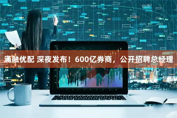 涌融优配 深夜发布！600亿券商，公开招聘总经理