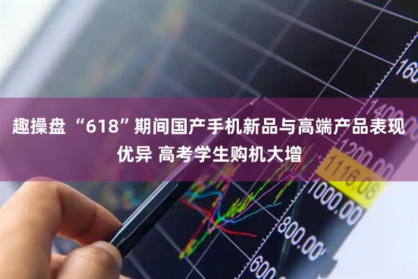 趣操盘 “618”期间国产手机新品与高端产品表现优异 高考学生购机大增