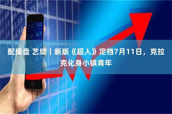 配操盘 艺绽｜新版《超人》定档7月11日，克拉克化身小镇青年