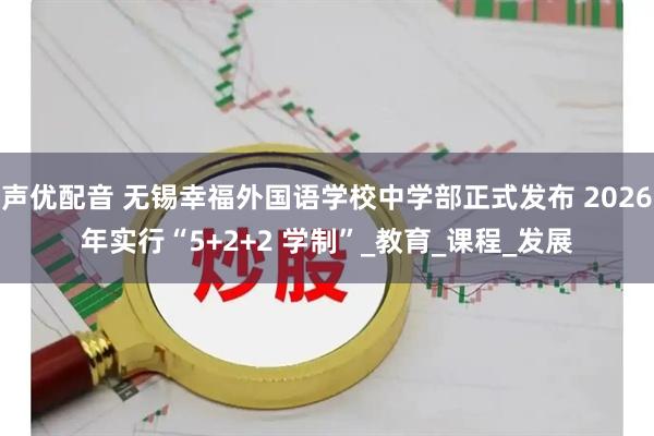 声优配音 无锡幸福外国语学校中学部正式发布 2026年实行“5+2+2 学制”_教育_课程_发展