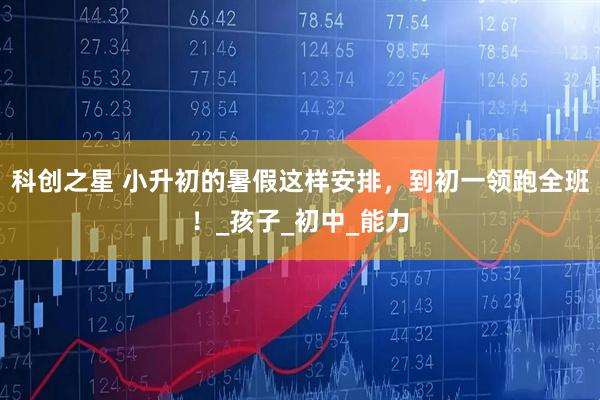 科创之星 小升初的暑假这样安排，到初一领跑全班！_孩子_初中_能力
