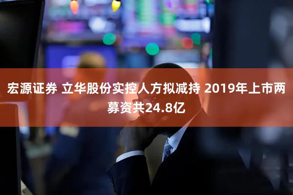 宏源证券 立华股份实控人方拟减持 2019年上市两募资共24.8亿