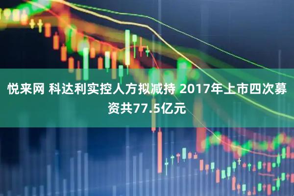 悦来网 科达利实控人方拟减持 2017年上市四次募资共77.5亿元