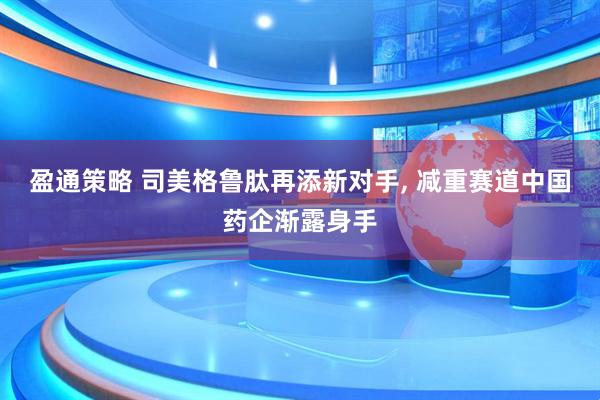 盈通策略 司美格鲁肽再添新对手, 减重赛道中国药企渐露身手
