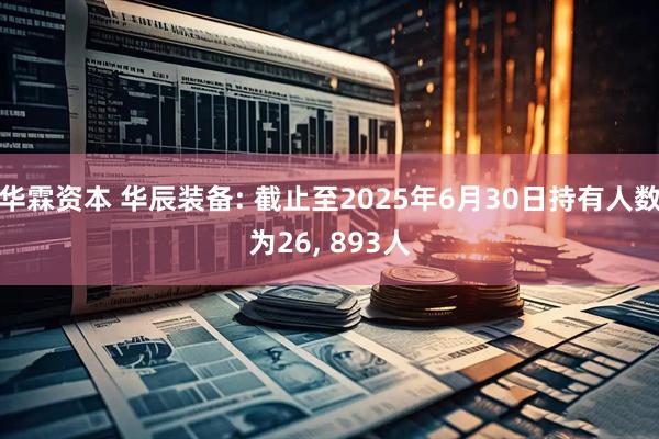 华霖资本 华辰装备: 截止至2025年6月30日持有人数为26, 893人