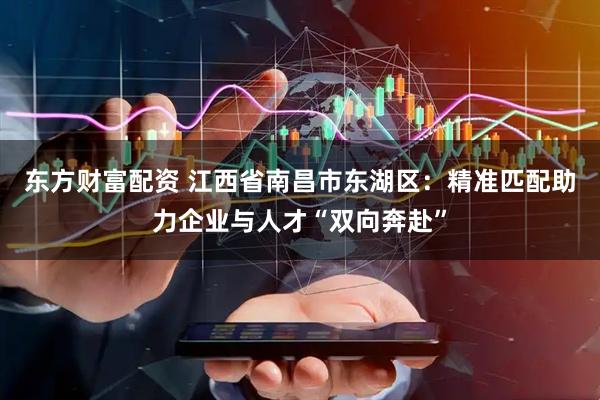 东方财富配资 江西省南昌市东湖区：精准匹配助力企业与人才“双向奔赴”