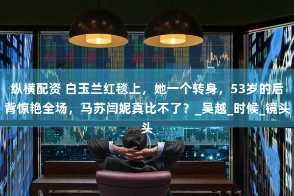 纵横配资 白玉兰红毯上，她一个转身，53岁的后背惊艳全场，马苏闫妮真比不了？_吴越_时候_镜头