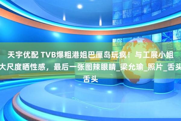 天宇优配 TVB爆粗港姐巴厘岛玩疯！与工展小姐大尺度晒性感，最后一张图辣眼睛_梁允瑜_照片_舌头