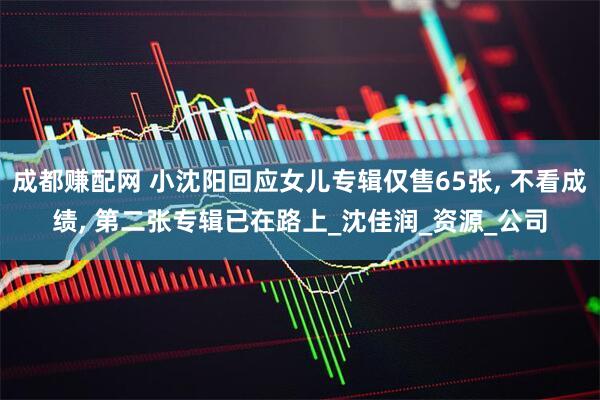 成都赚配网 小沈阳回应女儿专辑仅售65张, 不看成绩, 第二张专辑已在路上_沈佳润_资源_公司