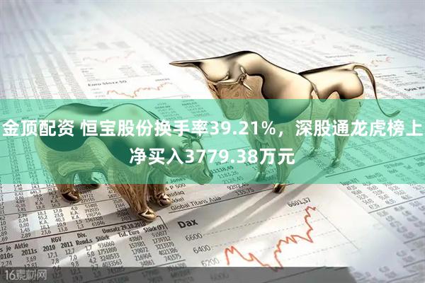 金顶配资 恒宝股份换手率39.21%，深股通龙虎榜上净买入3779.38万元