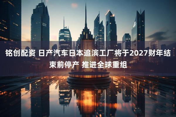 铭创配资 日产汽车日本追滨工厂将于2027财年结束前停产 推进全球重组