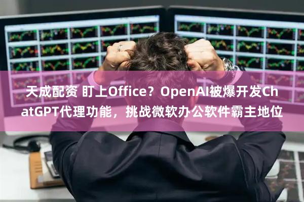 天成配资 盯上Office？OpenAI被爆开发ChatGPT代理功能，挑战微软办公软件霸主地位