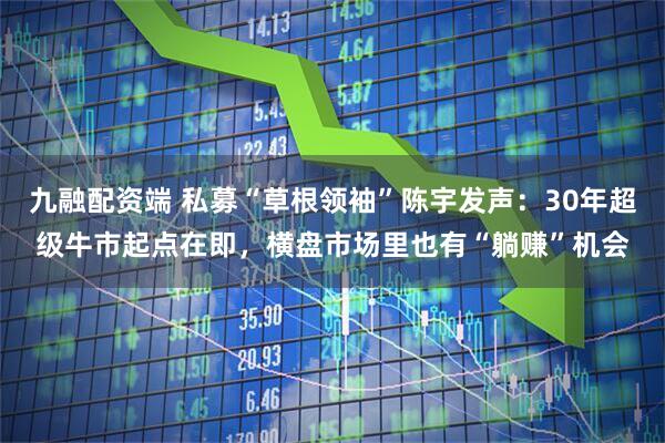 九融配资端 私募“草根领袖”陈宇发声：30年超级牛市起点在即，横盘市场里也有“躺赚”机会