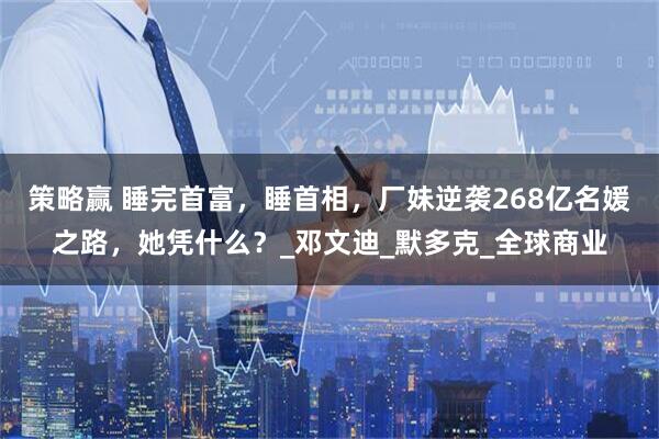 策略赢 睡完首富，睡首相，厂妹逆袭268亿名媛之路，她凭什么？_邓文迪_默多克_全球商业