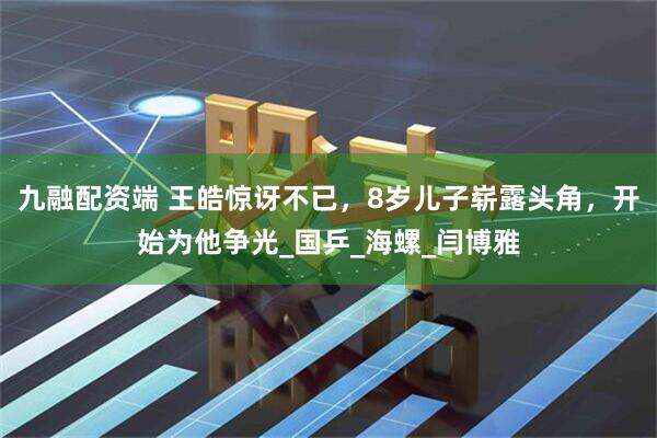 九融配资端 王皓惊讶不已，8岁儿子崭露头角，开始为他争光_国乒_海螺_闫博雅