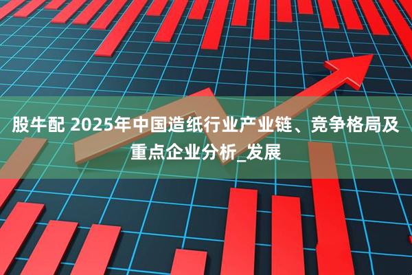股牛配 2025年中国造纸行业产业链、竞争格局及重点企业分析_发展