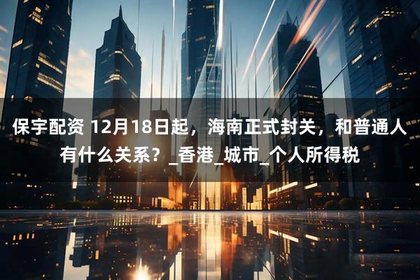 保宇配资 12月18日起，海南正式封关，和普通人有什么关系？_香港_城市_个人所得税