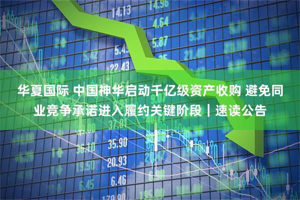 华夏国际 中国神华启动千亿级资产收购 避免同业竞争承诺进入履约关键阶段｜速读公告