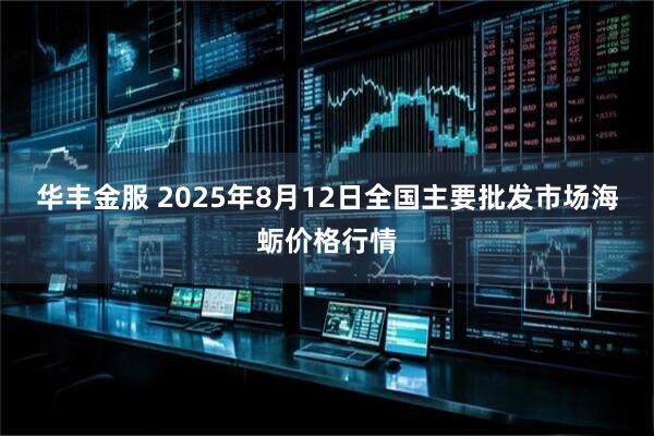 华丰金服 2025年8月12日全国主要批发市场海蛎价格行情