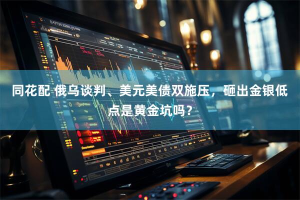 同花配 俄乌谈判、美元美债双施压，砸出金银低点是黄金坑吗？