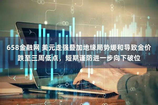 658金融网 美元走强叠加地缘局势缓和导致金价跌至三周低点，短期谨防进一步向下破位