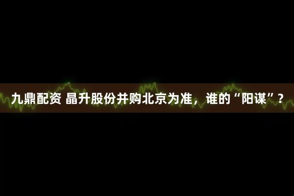 九鼎配资 晶升股份并购北京为准，谁的“阳谋”？