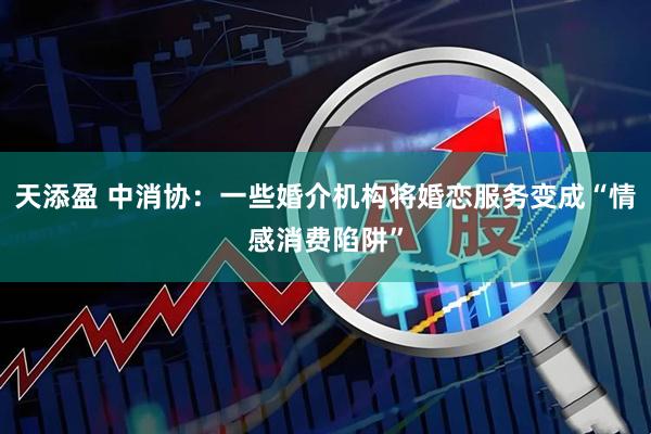 天添盈 中消协：一些婚介机构将婚恋服务变成“情感消费陷阱”