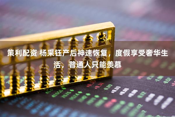 策利配资 杨采钰产后神速恢复，度假享受奢华生活，普通人只能羡慕