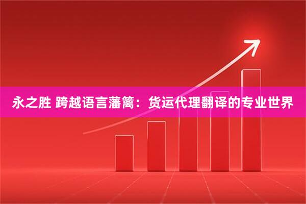 永之胜 跨越语言藩篱：货运代理翻译的专业世界