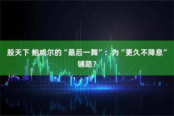 股天下 鲍威尔的“最后一舞”：为“更久不降息”铺路？
