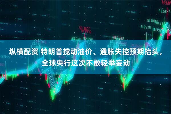 纵横配资 特朗普搅动油价、通胀失控预期抬头，全球央行这次不敢轻举妄动